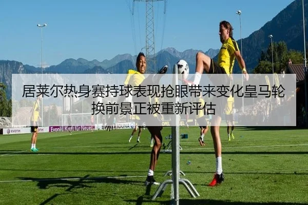 居莱尔热身赛持球表现抢眼带来变化皇马轮换前景正被重新评估