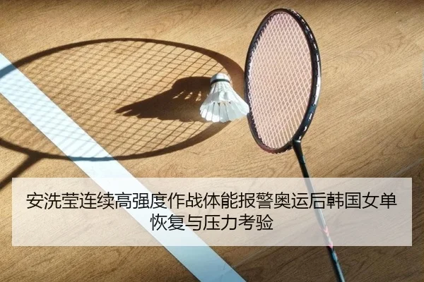 安洗莹连续高强度作战体能报警奥运后韩国女单恢复与压力考验