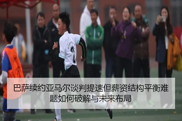 巴萨续约亚马尔谈判提速但薪资结构平衡难题如何破解与未来布局