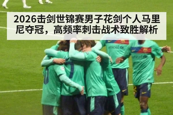 2026击剑世锦赛男子花剑个人马里尼夺冠，高频率刺击战术致胜解析