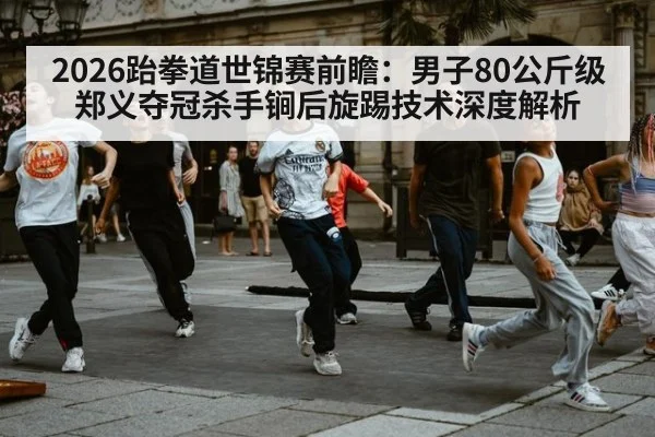 2026跆拳道世锦赛前瞻：男子80公斤级郑义夺冠杀手锏后旋踢技术深度解析