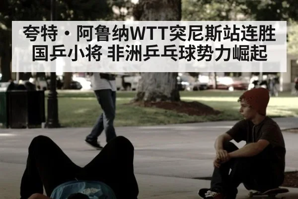 夸特·阿鲁纳WTT突尼斯站连胜国乒小将 非洲乒乓球势力崛起