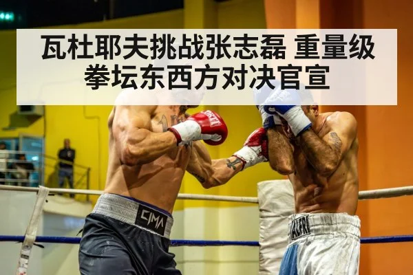 瓦杜耶夫挑战张志磊 重量级拳坛东西方对决官宣