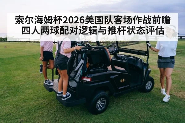 索尔海姆杯2026美国队客场作战前瞻 四人两球配对逻辑与推杆状态评估