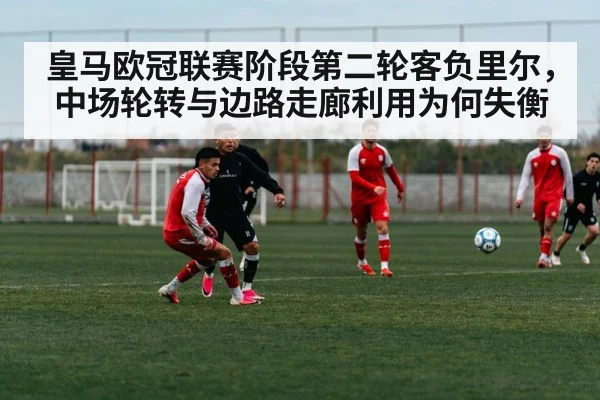 皇马欧冠联赛阶段第二轮客负里尔，中场轮转与边路走廊利用为何失衡