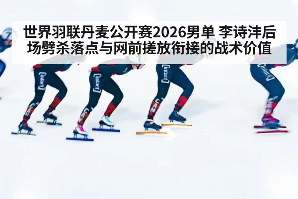 世界羽联丹麦公开赛2026男单 李诗沣后场劈杀落点与网前搓放衔接的战术价值