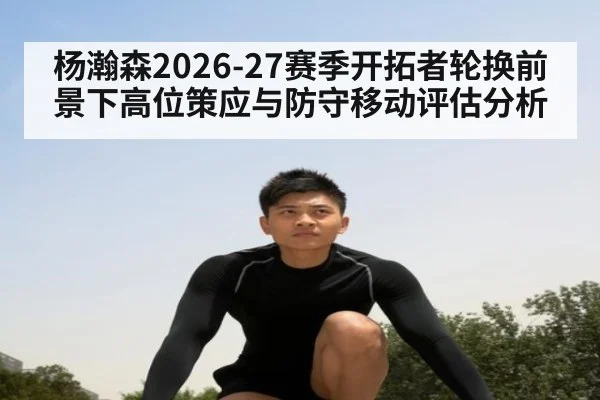 杨瀚森2026-27赛季开拓者轮换前景下高位策应与防守移动评估分析